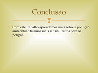 

Com este trabalho aprendemos mais sobre a poluição
ambiental e ficamos mais sensibilizados para os
perigos.
Conclusão
 