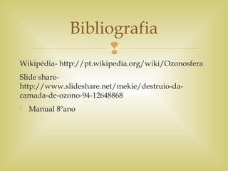 
Wikipédia- http://pt.wikipedia.org/wiki/Ozonosfera
Slide share-
http://www.slideshare.net/mekie/destruio-da-
camada-de-ozono-94-12648868

Manual 8ºano
Bibliografia
 
