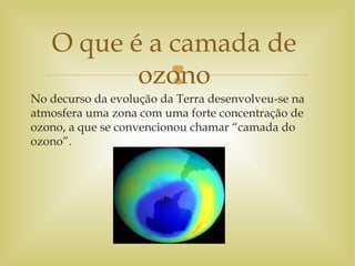 
No decurso da evolução da Terra desenvolveu-se na
atmosfera uma zona com uma forte concentração de
ozono, a que se convencionou chamar “camada do
ozono”.
O que é a camada de
ozono
 