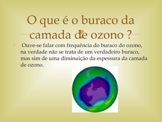 

Ouve-se falar com frequência do buraco do ozono,
na verdade não se trata de um verdadeiro buraco,
mas sim de uma diminuição da espessura da camada
de ozono.
O que é o buraco da
camada de ozono ?
 