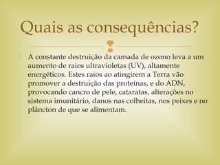 
A constante destruição da camada de ozono leva a um
aumento de raios ultravioletas (UV), altamente
energéticos. Estes raios ao atingirem a Terra vão
promover a destruição das proteínas, e do ADN,
provocando cancro de pele, cataratas, alterações no
sistema imunitário, danos nas colheitas, nos peixes e no
plâncton de que se alimentam.
Quais as consequências?
 