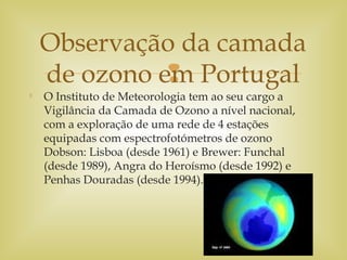 

O Instituto de Meteorologia tem ao seu cargo a
Vigilância da Camada de Ozono a nível nacional,
com a exploração de uma rede de 4 estações
equipadas com espectrofotómetros de ozono
Dobson: Lisboa (desde 1961) e Brewer: Funchal
(desde 1989), Angra do Heroísmo (desde 1992) e
Penhas Douradas (desde 1994).
Observação da camada
de ozono em Portugal
 