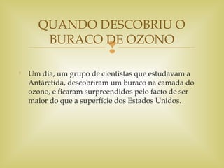

Um dia, um grupo de cientistas que estudavam a
Antárctida, descobriram um buraco na camada do
ozono, e ficaram surpreendidos pelo facto de ser
maior do que a superfície dos Estados Unidos.
QUANDO DESCOBRIU O
BURACO DE OZONO
 
