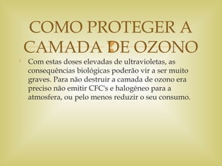 

Com estas doses elevadas de ultravioletas, as
consequências biológicas poderão vir a ser muito
graves. Para não destruir a camada de ozono era
preciso não emitir CFC's e halogéneo para a
atmosfera, ou pelo menos reduzir o seu consumo.
COMO PROTEGER A
CAMADA DE OZONO
 