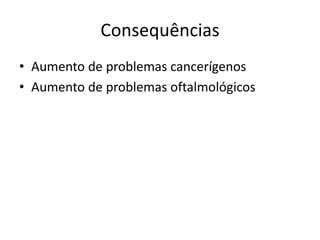 Consequências
• Aumento de problemas cancerígenos
• Aumento de problemas oftalmológicos