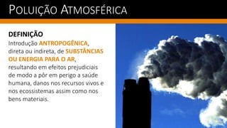 POLUIÇÃO ATMOSFÉRICA
DEFINIÇÃO
Introdução ANTROPOGÊNICA,
direta ou indireta, de SUBSTÂNCIAS
OU ENERGIA PARA O AR,
resultando em efeitos prejudiciais
de modo a pôr em perigo a saúde
humana, danos nos recursos vivos e
nos ecossistemas assim como nos
bens materiais.
 