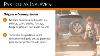 PARTÍCULAS INALÁVEIS
Origens e Consequências
Tamanho das partículas está
diretamente ligado ao seu potencial
para causar problemas de saúde
1
2
Mistura complexa de líquidos ou
sólidos, como poeira, fumaça,
fuligem, pólen e partículas do solo
 