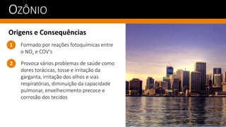 OZÔNIO
Origens e Consequências
Provoca vários problemas de saúde como
dores torácicas, tosse e irritação da
garganta, irritação dos olhos e vias
respiratórias, diminuição da capacidade
pulmonar, envelhecimento precoce e
corrosão dos tecidos
1
2
Formado por reações fotoquímicas entre
o NOx e COV's
 