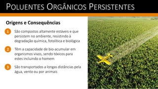 POLUENTES ORGÂNICOS PERSISTENTES
Origens e Consequências
Têm a capacidade de bio-acumular em
organismos vivos, sendo tóxicos para
estes incluindo o homem
1
2
São compostos altamente estáveis e que
persistem no ambiente, resistindo à
degradação química, fotolítica e biológica
São transportados a longas distâncias pela
água, vento ou por animais
3
 
