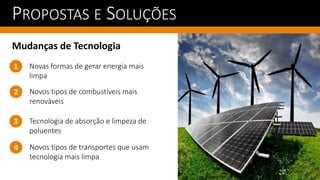 PROPOSTAS E SOLUÇÕES
Mudanças de Tecnologia
Novos tipos de combustíveis mais
renováveis
1
2
Novas formas de gerar energia mais
limpa
Tecnologia de absorção e limpeza de
poluentes
3
Novos tipos de transportes que usam
tecnologia mais limpa
4
 
