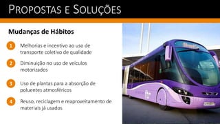 PROPOSTAS E SOLUÇÕES
Mudanças de Hábitos
Diminuição no uso de veículos
motorizados
1
2
Melhorias e incentivo ao uso de
transporte coletivo de qualidade
Uso de plantas para a absorção de
poluentes atmosféricos
3
Reuso, reciclagem e reaproveitamento de
materiais já usados
4
 
