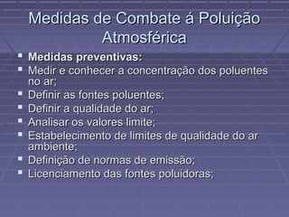 Medidas de Combate á Poluição
Atmosférica
 Medidas preventivas:
 Medir e conhecer a concentração dos poluentes







no ar;
Definir as fontes poluentes;
Definir a qualidade do ar;
Analisar os valores limite;
Estabelecimento de limites de qualidade do ar
ambiente;
Definição de normas de emissão;
Licenciamento das fontes poluidoras;

 