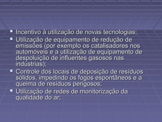  Incentivo à utilização de novas tecnologias;
 Utilização de equipamento de redução de

emissões (por exemplo os catalisadores nos
automóveis e a utilização de equipamento de
despoluição de influentes gasosos nas
indústrias);
 Controle dos locais de deposição de resíduos
sólidos, impedindo os fogos espontâneos e a
queima de resíduos perigosos;
 Utilização de redes de monitorização da
qualidade do ar;

 