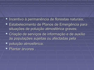  Incentivo à permanência de florestas naturais;
 Estabelecimento de Planos de Emergência para
situações de poluição atmosférica graves;
 Criação de serviços de informação e de auxílio
às populações sujeitas ou afectadas pela
 poluição atmosférica;
 Plantar árvores .

 