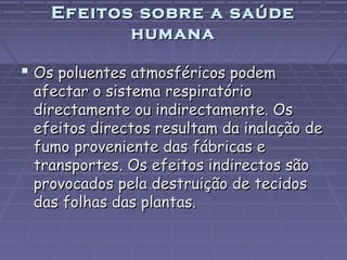 Efeitos sobre a saúde
humana

 Os poluentes atmosféricos podem

afectar o sistema respiratório
directamente ou indirectamente. Os
efeitos directos resultam da inalação de
fumo proveniente das fábricas e
transportes. Os efeitos indirectos são
provocados pela destruição de tecidos
das folhas das plantas.

 