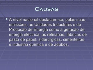 Causas
 A nível nacional destacam-se, pelas suas
emissões, as Unidades Industriais e de
Produção de Energia como a geração de
energia eléctrica, as refinarias, fábricas de
pasta de papel, siderúrgicas, cimenteiras
e indústria química e de adubos.

 