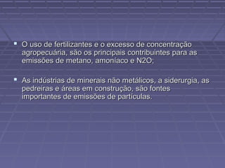  O uso de fertilizantes e o excesso de concentração

agropecuária, são os principais contribuintes para as
emissões de metano, amoníaco e N2O;

 As indústrias de minerais não metálicos, a siderurgia, as
pedreiras e áreas em construção, são fontes
importantes de emissões de partículas.

 