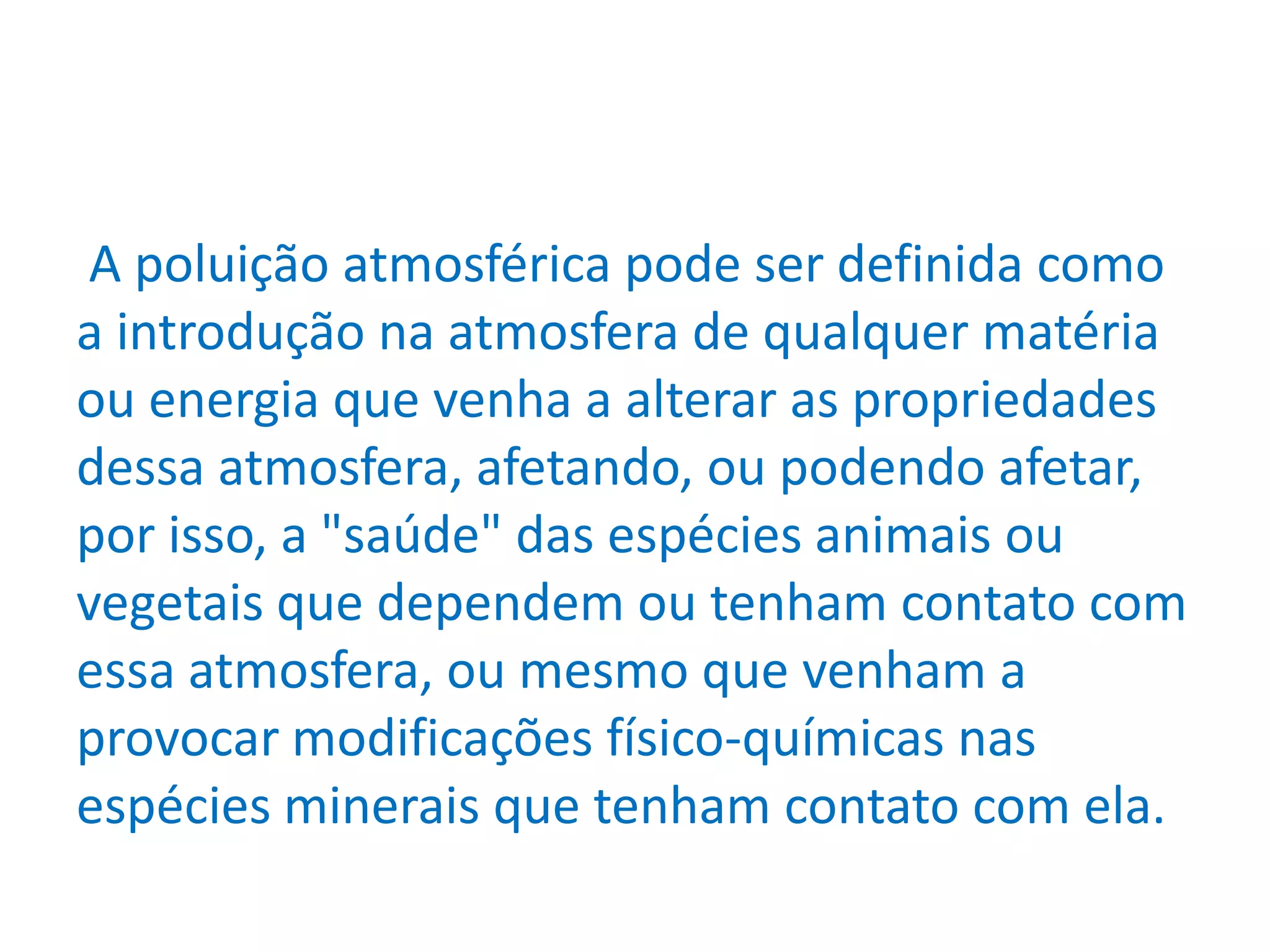 A poluição atmosférica pode ser definida como
a introdução na atmosfera de qualquer matéria
ou energia que venha a alterar as propriedades
dessa atmosfera, afetando, ou podendo afetar,
por isso, a "saúde" das espécies animais ou
vegetais que dependem ou tenham contato com
essa atmosfera, ou mesmo que venham a
provocar modificações físico-químicas nas
espécies minerais que tenham contato com ela.