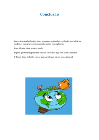 Conclusão




Com este trabalho fiquei a saber um pouco mais sobre a poluição atmosférica e
soubre as suas graves consequencias para o nosso planeta.

Para além de afetar a nossa saude.

Espero que tenham gostado e tenham aprendido algo com o meu trabalho.

E depois deste trabalho espero que contribuam para o nosso planetal.
 