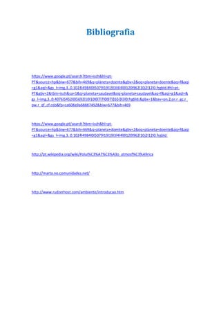 Bibliografia



https://www.google.pt/search?tbm=isch&hl=pt-
PT&source=hp&biw=677&bih=469&q=planeta+doente&gbv=2&oq=planeta+doente&aq=f&aqi
=g1&aql=&gs_l=img.3..0.1024l4984l0l5079l19l19l3l4l4l0l120l962l10j2l12l0.frgbld.#hl=pt-
PT&gbv=2&tbm=isch&sa=1&q=planeta+saudavel&oq=planeta+saudavel&aq=f&aqi=g1&aql=&
gs_l=img.3..0.4076l5452l0l5692l10l10l0l7l7l0l97l265l3l3l0.frgbld.&pbx=1&bav=on.2,or.r_gc.r_
pw.r_qf.,cf.osb&fp=ca608a9a68887492&biw=677&bih=469



https://www.google.pt/search?tbm=isch&hl=pt-
PT&source=hp&biw=677&bih=469&q=planeta+doente&gbv=2&oq=planeta+doente&aq=f&aqi
=g1&aql=&gs_l=img.3..0.1024l4984l0l5079l19l19l3l4l4l0l120l962l10j2l12l0.frgbld.



http://pt.wikipedia.org/wiki/Polui%C3%A7%C3%A3o_atmosf%C3%A9rica



http://marta.no.comunidades.net/



http://www.rudzerhost.com/ambiente/introducao.htm
 