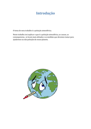 Introdução



O tema do meu trabalho é a poluição atmosférica.

Neste trabalho irei esplicar o que é a poluição atmosférica, as causas, as
consequencias, os locais mais afetados e as medidas que devemos tumar para
ajudarmos na não poluição do nosso planeta.
 