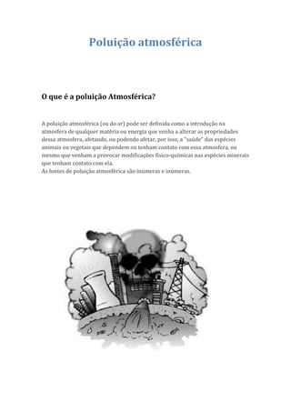Poluição atmosférica



O que é a poluição Atmosférica?


A poluição atmosférica (ou do ar) pode ser definida como a introdução na
atmosfera de qualquer matéria ou energia que venha a alterar as propriedades
dessa atmosfera, afetando, ou podendo afetar, por isso, a "saúde" das espécies
animais ou vegetais que dependem ou tenham contato com essa atmosfera, ou
mesmo que venham a provocar modificações físico-químicas nas espécies minerais
que tenham contato com ela.
As fontes de poluição atmosférica são inúmeras e inúmeras.
 