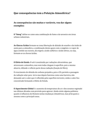 Que consequências tem a Poluição Atmosférica?


As consequências são muitas e variáveis, vou dar alguns
exemplos:


O “Smog” define-se como uma combinação de fumo e de nevoeiro em áreas
urbano-industriais.



As Chuvas Ácidas formam-se coma libertação de dióxido de enxofre e de óxido de
azoto para a atmosfera, a combinação destes gases com o oxigénio e o vapor de
água contido nas nuvens, dá origem a ácido sulfúrico e ácido nítrico, ou seja,
formam-se as chuvas ácidas.



O Efeito de Estufa. O sol é constituído por radiações ultravioletas, que
atravessam a atmosfera, mas nem todas chegam à superfície, pois a mesma
absorve, difunde e reflecte parte dessa radiação (função de filtro).

O crescimento do dióxido de carbono prejudica, pois o CO2 permite a passagem
da radiação solar para terra mas depois funciona como uma barreira, não
deixando sair o calor que é reflectido pela superfície terrestre, então o calor fica
concentrado formando o Efeito de Estufa.


O Aquecimento Global é o aumento da temperatura do ar e dos oceanos registado
nas últimas décadas com previsão para agravar. Ainda existe alguma polémica
quanto à influencia do Homem nestas mudanças climatéricas, mas já há quem o
assuma como a principal causa.
 