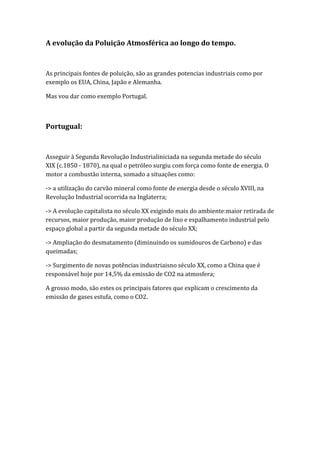 A evolução da Poluição Atmosférica ao longo do tempo.


As principais fontes de poluição, são as grandes potencias industriais como por
exemplo os EUA, China, Japão e Alemanha.

Mas vou dar como exemplo Portugal.



Portugual:


Asseguir à Segunda Revolução Industrialiniciada na segunda metade do século
XIX (c.1850 - 1870), na qual o petróleo surgiu com força como fonte de energia. O
motor a combustão interna, somado a situações como:

-> a utilização do carvão mineral como fonte de energia desde o século XVIII, na
Revolução Industrial ocorrida na Inglaterra;

-> A evolução capitalista no século XX exigindo mais do ambiente:maior retirada de
recursos, maior produção, maior produção de lixo e espalhamento industrial pelo
espaço global a partir da segunda metade do século XX;

-> Ampliação do desmatamento (diminuindo os sumidouros de Carbono) e das
queimadas;

-> Surgimento de novas potências industriaisno século XX, como a China que é
responsável hoje por 14,5% da emissão de CO2 na atmosfera;

A grosso modo, são estes os principais fatores que explicam o crescimento da
emissão de gases estufa, como o CO2.
 