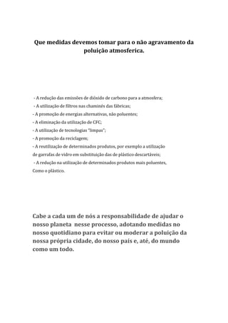 Que medidas devemos tomar para o não agravamento da
               poluição atmosferica.




- A redução das emissões de dióxido de carbono para a atmosfera;
- A utilização de filtros nas chaminés das fábricas;
- A promoção de energias alternativas, não poluentes;
- A eliminação da utilização de CFC;
- A utilização de tecnologias “limpas”;
- A promoção da reciclagem;
- A reutilização de determinados produtos, por exemplo a utilização
de garrafas de vidro em substituição das de plástico descartáveis;
- A redução na utilização de determinados produtos mais poluentes,
Como o plástico.




Cabe a cada um de nós a responsabilidade de ajudar o
nosso planeta nesse processo, adotando medidas no
nosso quotidiano para evitar ou moderar a poluição da
nossa própria cidade, do nosso país e, até, do mundo
como um todo.
 