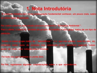 1. Nota Introdutória   O presente trabalho tem como preocupação fundamental conhecer, um pouco mais, sobre os vários tipos de poluição. Por outras palavras, este estudo procurou promover a “Educação Ambiental ”.  Para o efeito, a turma foi  dividida em grupos de trabalho e cada grupo tratou de um tipo de poluição. Assim, o nosso grupo tratou da “ Atmosférica ”  e o  que nos animou  mais foi, não  só,  conhecer  estes  tipos  de  poluição, mas  sobretudo, tentar  encontrar, segundo  nosso  ponto  de  vista , uma  solução para a diminuir. Foi tudo isto que tratámos no ponto dois. Por fim , registamos  algumas  considerações  sobre  o  que  aprendemos. 