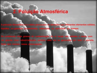 2. Poluição Atmosférica A poluição Atmosférica é o efeito provocado na atmosfera por diferentes elementos sólidos, líquidos , ou gasosos  provenientes,  sobretudo,  na  actividade  do  homem.  Os  problemas  mais  graves  de  contaminação  do  ar  surge  nas  cidades  e  áreas  com  um  grande  nível  industrialização , embora  cada  vez  se  generalize  por  todo  o  planeta, facto  que  merece  nossa  preocupação. 