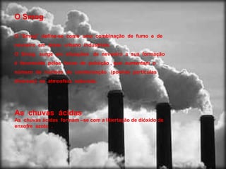 O Smog  O “Smog”  define-se  como  uma  combinação  de  fumo  e  de  nevoeiro  em  áreas  urbano  industriais. O  Smog  surge  em  situações  de  nevoeiro  a  sua  formação  é  favorecida  pelos  focos  de  poluição , que  aumentam  o número  de  núcleos  de  condensação  (poeiras  partículas  diversas)  na  atmosfera  saturada. As  chuvas  ácidas As  chuvas ácidas  formam –se com a libertação de dióxido de  enxofre  azoto  .  