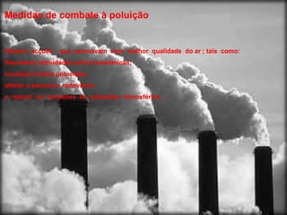 Medidas de combate  à  poluição Planear  acções  que  promovam  uma  melhor  qualidade  do ar ; tais  como: Reordenar actividades sócio económicas; localizam fontes poluentes; alterar o percurso  rodoviário;  e  reduzir  as  emissões  de  poluentes  atmosférica. 
