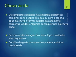 Chuva ácida
 Os compostos lançados na atmosfera podem ser
combinar com o vapor de água ou com a própria
água da chuva e formar substâncias altamente
corrosivas (ácidos). Algumas consequências da chuva
ácida:
 Provoca acidez na água dos rios e lagos, matando
seres aquáticos.
 Corrói e desgasta monumentos e altera a pintura
dos imóveis.
11
 