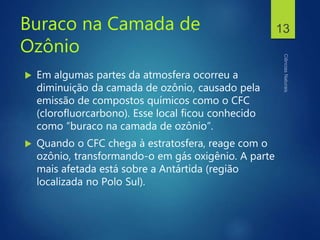 Buraco na Camada de
Ozônio
 Em algumas partes da atmosfera ocorreu a
diminuição da camada de ozônio, causado pela
emissão de compostos químicos como o CFC
(clorofluorcarbono). Esse local ficou conhecido
como “buraco na camada de ozônio”.
 Quando o CFC chega à estratosfera, reage com o
ozônio, transformando-o em gás oxigênio. A parte
mais afetada está sobre a Antártida (região
localizada no Polo Sul).
13
 