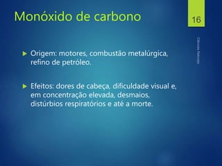 Monóxido de carbono
 Origem: motores, combustão metalúrgica,
refino de petróleo.
 Efeitos: dores de cabeça, dificuldade visual e,
em concentração elevada, desmaios,
distúrbios respiratórios e até a morte.
16
 