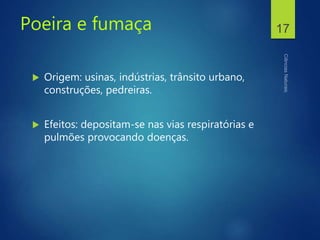 Poeira e fumaça
 Origem: usinas, indústrias, trânsito urbano,
construções, pedreiras.
 Efeitos: depositam-se nas vias respiratórias e
pulmões provocando doenças.
17
 