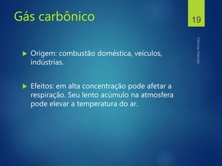 Gás carbônico
 Origem: combustão doméstica, veículos,
indústrias.
 Efeitos: em alta concentração pode afetar a
respiração. Seu lento acúmulo na atmosfera
pode elevar a temperatura do ar.
19
 