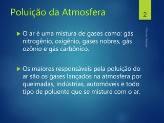 Poluição da Atmosfera
 O ar é uma mistura de gases como: gás
nitrogênio, oxigênio, gases nobres, gás
ozônio e gás carbônico.
 Os maiores responsáveis pela poluição do
ar são os gases lançados na atmosfera por
queimadas, indústrias, automóveis e todo
tipo de poluente que se misture com o ar.
2
 