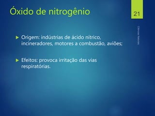 Óxido de nitrogênio
 Origem: indústrias de ácido nítrico,
incineradores, motores a combustão, aviões;
 Efeitos: provoca irritação das vias
respiratórias.
21
 