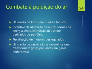 Combate à poluição do ar
 Utilização de filtros em usinas e fábricas;
 Incentivo de utilização de outras formas de
energia, em substituição ao uso dos
derivados de petróleo;
 Fiscalização de motores desregulados;
 Utilização de catalizadores (aparelhos que
transformam gases poluentes em gases
inofensivos).
24
 