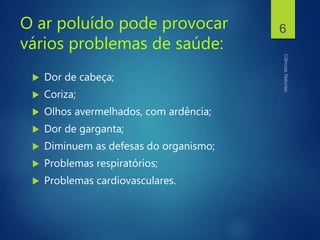O ar poluído pode provocar
vários problemas de saúde:
 Dor de cabeça;
 Coriza;
 Olhos avermelhados, com ardência;
 Dor de garganta;
 Diminuem as defesas do organismo;
 Problemas respiratórios;
 Problemas cardiovasculares.
6
 