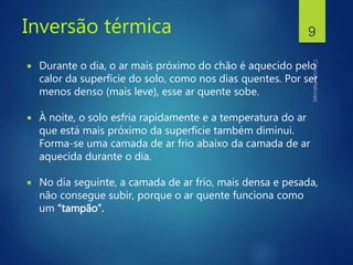 Inversão térmica
 Durante o dia, o ar mais próximo do chão é aquecido pelo
calor da superfície do solo, como nos dias quentes. Por ser
menos denso (mais leve), esse ar quente sobe.
 À noite, o solo esfria rapidamente e a temperatura do ar
que está mais próximo da superfície também diminui.
Forma-se uma camada de ar frio abaixo da camada de ar
aquecida durante o dia.
 No dia seguinte, a camada de ar frio, mais densa e pesada,
não consegue subir, porque o ar quente funciona como
um “tampão”.
9
 
