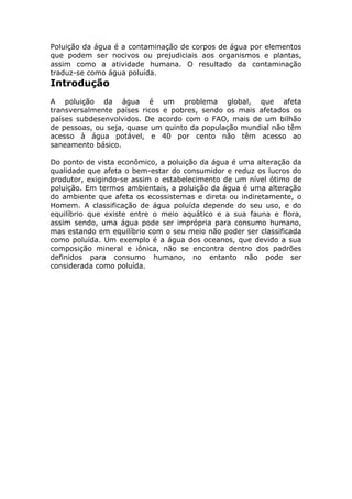 Poluição da água é a contaminação de corpos de água por elementos
que podem ser nocivos ou prejudiciais aos organismos e plantas,
assim como a atividade humana. O resultado da contaminação
traduz-se como água poluída.
Introdução
A poluição da água é um problema global, que afeta
transversalmente países ricos e pobres, sendo os mais afetados os
países subdesenvolvidos. De acordo com o FAO, mais de um bilhão
de pessoas, ou seja, quase um quinto da população mundial não têm
acesso à água potável, e 40 por cento não têm acesso ao
saneamento básico.
Do ponto de vista econômico, a poluição da água é uma alteração da
qualidade que afeta o bem-estar do consumidor e reduz os lucros do
produtor, exigindo-se assim o estabelecimento de um nível ótimo de
poluição. Em termos ambientais, a poluição da água é uma alteração
do ambiente que afeta os ecossistemas e direta ou indiretamente, o
Homem. A classificação de água poluída depende do seu uso, e do
equilíbrio que existe entre o meio aquático e a sua fauna e flora,
assim sendo, uma água pode ser imprópria para consumo humano,
mas estando em equilíbrio com o seu meio não poder ser classificada
como poluída. Um exemplo é a água dos oceanos, que devido a sua
composição mineral e iônica, não se encontra dentro dos padrões
definidos para consumo humano, no entanto não pode ser
considerada como poluída.
 