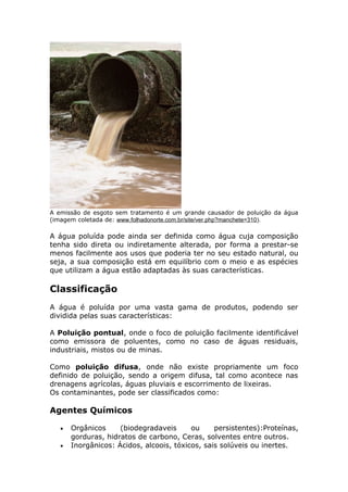 A emissão de esgoto sem tratamento é um grande causador de poluição da água
(imagem coletada de: www.folhadonorte.com.br/site/ver.php?manchete=310).
A água poluída pode ainda ser definida como água cuja composição
tenha sido direta ou indiretamente alterada, por forma a prestar-se
menos facilmente aos usos que poderia ter no seu estado natural, ou
seja, a sua composição está em equilíbrio com o meio e as espécies
que utilizam a água estão adaptadas às suas características.
Classificação
A água é poluída por uma vasta gama de produtos, podendo ser
dividida pelas suas características:
A Poluição pontual, onde o foco de poluição facilmente identificável
como emissora de poluentes, como no caso de águas residuais,
industriais, mistos ou de minas.
Como poluição difusa, onde não existe propriamente um foco
definido de poluição, sendo a origem difusa, tal como acontece nas
drenagens agrícolas, águas pluviais e escorrimento de lixeiras.
Os contaminantes, pode ser classificados como:
Agentes Químicos
• Orgânicos (biodegradaveis ou persistentes):Proteínas,
gorduras, hidratos de carbono, Ceras, solventes entre outros.
• Inorgânicos: Ácidos, alcoois, tóxicos, sais solúveis ou inertes.
 