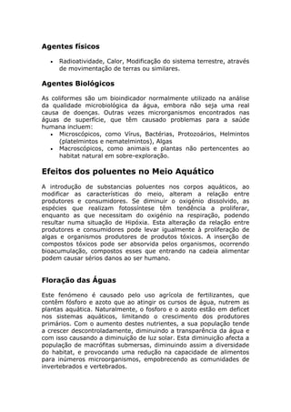 Agentes físicos
• Radioatividade, Calor, Modificação do sistema terrestre, através
de movimentação de terras ou similares.
Agentes Biológicos
As coliformes são um bioindicador normalmente utilizado na análise
da qualidade microbiológica da água, embora não seja uma real
causa de doenças. Outras vezes microrganismos encontrados nas
águas de superfície, que têm causado problemas para a saúde
humana incluem:
• Microscópicos, como Vírus, Bactérias, Protozoários, Helmintos
(platelmintos e nematelmintos), Algas
• Macroscópicos, como animais e plantas não pertencentes ao
habitat natural em sobre-exploração.
Efeitos dos poluentes no Meio Aquático
A introdução de substancias poluentes nos corpos aquáticos, ao
modificar as características do meio, alteram a relação entre
produtores e consumidores. Se diminuir o oxigénio dissolvido, as
espécies que realizam fotossíntese têm tendência a proliferar,
enquanto as que necessitam do oxigénio na respiração, podendo
resultar numa situação de Hipóxia. Esta alteração da relação entre
produtores e consumidores pode levar igualmente à proliferação de
algas e organismos produtores de produtos tóxicos. A inserção de
compostos tóxicos pode ser absorvida pelos organismos, ocorrendo
bioacumulação, compostos esses que entrando na cadeia alimentar
podem causar sérios danos ao ser humano.
Floração das Águas
Este fenómeno é causado pelo uso agrícola de fertilizantes, que
contêm fósforo e azoto que ao atingir os cursos de água, nutrem as
plantas aquática. Naturalmente, o fosforo e o azoto estão em deficet
nos sistemas aquáticos, limitando o crescimento dos produtores
primários. Com o aumento destes nutrientes, a sua população tende
a crescer descontroladamente, diminuindo a transparência da água e
com isso causando a diminuição de luz solar. Esta diminuição afecta a
população de macrófitas submersas, diminuindo assim a diversidade
do habitat, e provocando uma redução na capacidade de alimentos
para inúmeros microorganismos, empobrecendo as comunidades de
invertebrados e vertebrados.
 