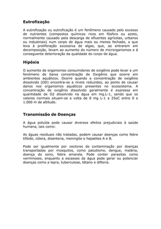 Eutrofização
A eutrofização ou eutroficação é um fenômeno causado pelo excesso
de nutrientes (compostos químicos ricos em fósforo ou azoto,
normalmente causado pela descarga de efluentes agrícolas, urbanos
ou industriais) num corpo de água mais ou menos fechado, o que
leva à proliferação excessiva de algas, que, ao entrarem em
decomposição, levam ao aumento do número de microrganismos e à
conseguente deterioração da qualidade do corpo de água.
Hipóxia
O aumento de organismos consumidores de oxigênio pode levar a um
fenómeno de baixa concentração de Oxigênio que ocorre em
ambientes aquáticos. Ocorre quando a concentração de oxigênio
dissolvido (OD) encontra-se a níveis reduzidos, ao ponto de causar
danos nos organismos aquáticos presentes no ecossistema. A
concentração de oxigênio dissolvido geralmente é expressa em
quantidade de O2 dissolvido na água em mg.L-1, sendo que os
valores normais situam-se a volta de 8 mg L-1 a 25oC entre 0 e
1.000 m de altitude.
Transmissão de Doenças
A água poluída pode causar diversos efeitos prejudiciais à saúde
humana, tais como:
As águas residuais não tratadas, podem causar doenças como febre
tifóide, cólera, disenteria, meningite e hepatites A e B.
Pode ser igualmente por vectores de contaminação por doenças
transportadas por mosquitos, como paludismo, dengue, malária,
doença do sono, febre amarela. Pode conter parasitas como
verminoses, enquanto a escasses da água pode gerar ou potenciar
doenças como a lepra, tuberculose, tétano e difteria.
 