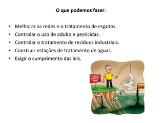 O que podemos fazer : Melhorar as redes e o tratamento de esgotos. Controlar o uso de adubo e pesticidas. Controlar o tratamento de resíduos industriais. Construir estações de tratamento de aguas. Exigir o cumprimento das leis. 