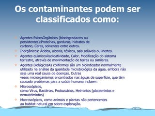 Os contaminantes podem ser classificados como: Agentes fisicosOrgânicos (biodegradaveis ou persistentes):Proteínas, gorduras, hidratos de carbono, Ceras, solventes entre outros. Inorgânicos: Ácidos, alcoois, tóxicos, sais solúveis ou inertes. Agentes quimicosRadioatividade, Calor, Modificação do sistema terrestre, através de movimentação de terras ou similares. Agentes BiológicosAs coliformes são um bioindicador normalmente utilizado na análise da qualidade microbiológica da água, embora não seja uma real causa de doenças. Outras vezes microrganismos encontrados nas águas de superfície, que têm causado problemas para a saúde humana incluem: Microscópicos, como Vírus, Bactérias, Protozoários, Helmintos (platelmintos e nematelmintos) Macroscópicos, como animais e plantas não pertencentes ao habitat natural em sobre-exploração. 