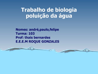 Trabalho de biologia poluição da água Nomes: andré,paulo,felipe Turma: 103 Prof: thais bernardes E.E.E.M ROQUE GONZALES 